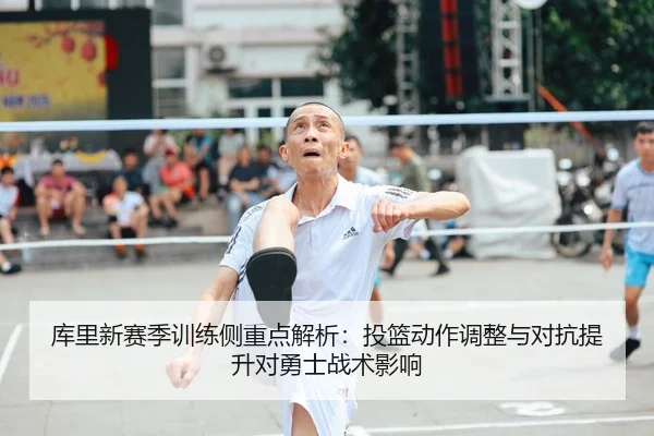 库里新赛季训练侧重点解析：投篮动作调整与对抗提升对勇士战术影响